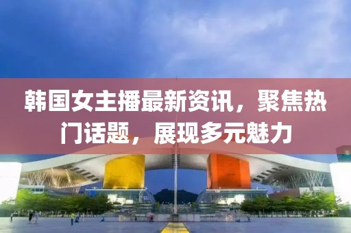 韓國女主播最新資訊，聚焦熱門話題，展現(xiàn)多元魅力