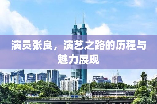 演員張良，演藝之路的歷程與魅力展現(xiàn)