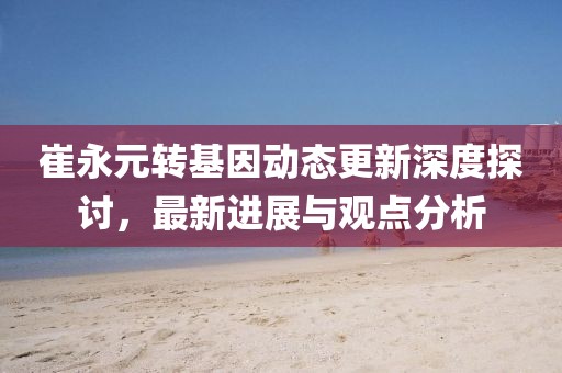 崔永元轉(zhuǎn)基因動態(tài)更新深度探討，最新進展與觀點分析