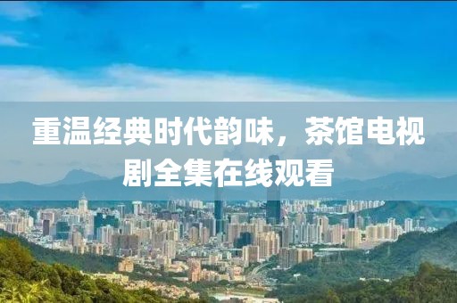 重溫經(jīng)典時代韻味，茶館電視劇全集在線觀看