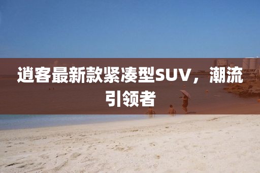 逍客最新款緊湊型SUV，潮流引領(lǐng)者
