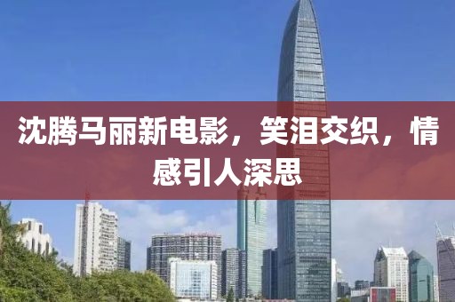 沈騰馬麗新電影，笑淚交織，情感引人深思