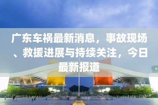 廣東車禍最新消息，事故現(xiàn)場、救援進(jìn)展與持續(xù)關(guān)注，今日最新報道