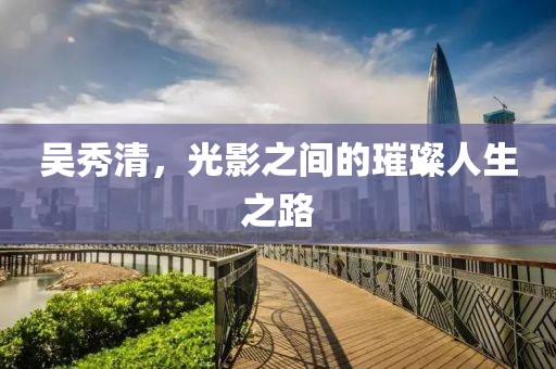 吳秀清，光影之間的璀璨人生之路