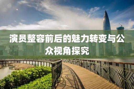 演員整容前后的魅力轉(zhuǎn)變與公眾視角探究