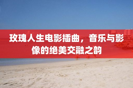 玫瑰人生電影插曲，音樂與影像的絕美交融之韻