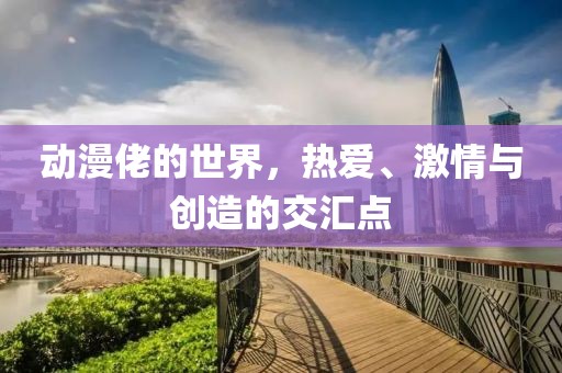 動(dòng)漫佬的世界，熱愛、激情與創(chuàng)造的交匯點(diǎn)