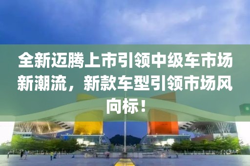 全新邁騰上市引領(lǐng)中級(jí)車市場(chǎng)新潮流，新款車型引領(lǐng)市場(chǎng)風(fēng)向標(biāo)！