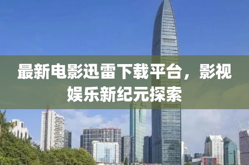最新電影迅雷下載平臺(tái)，影視娛樂(lè)新紀(jì)元探索
