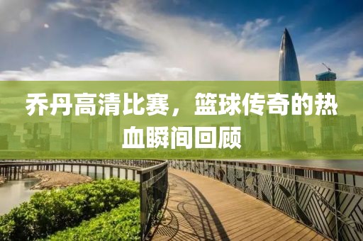 喬丹高清比賽，籃球傳奇的熱血瞬間回顧