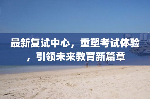 最新復(fù)試中心，重塑考試體驗，引領(lǐng)未來教育新篇章