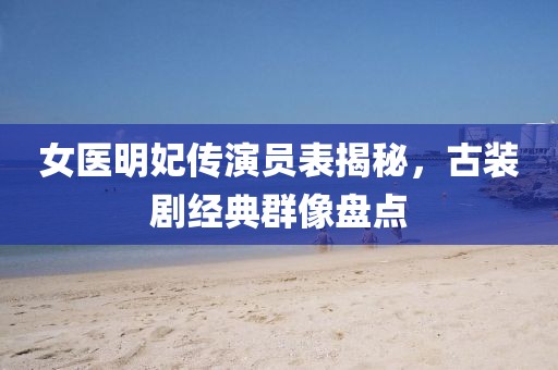 女醫(yī)明妃傳演員表揭秘，古裝劇經(jīng)典群像盤點