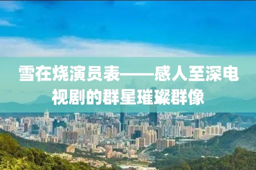 雪在燒演員表——感人至深電視劇的群星璀璨群像
