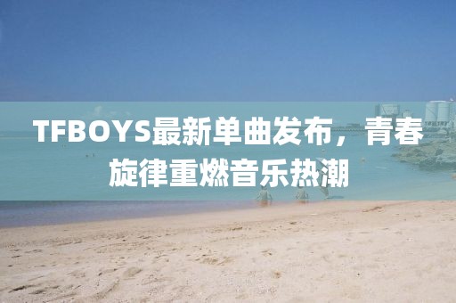 TFBOYS最新單曲發(fā)布，青春旋律重燃音樂熱潮