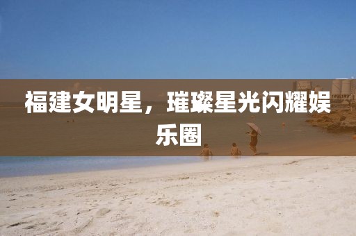 福建女明星，璀璨星光閃耀娛樂圈