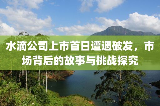 水滴公司上市首日遭遇破發(fā)，市場(chǎng)背后的故事與挑戰(zhàn)探究
