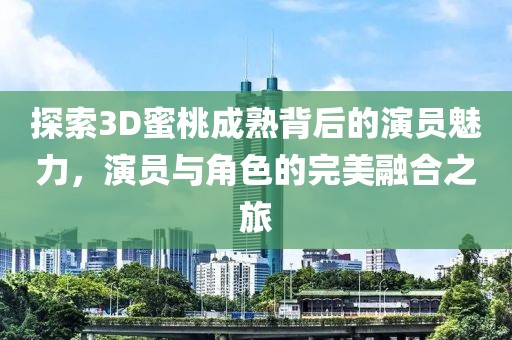 探索3D蜜桃成熟背后的演員魅力，演員與角色的完美融合之旅