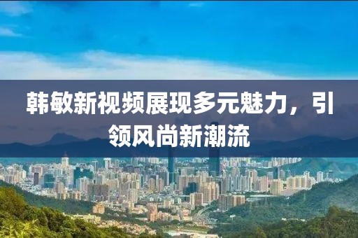 韓敏新視頻展現(xiàn)多元魅力，引領風尚新潮流