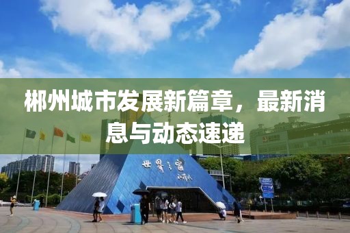 郴州城市發(fā)展新篇章，最新消息與動態(tài)速遞
