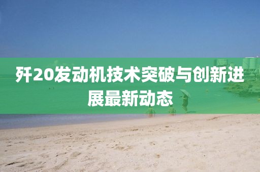 殲20發(fā)動機(jī)技術(shù)突破與創(chuàng)新進(jìn)展最新動態(tài)