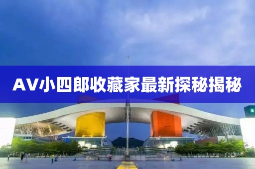 AV小四郎收藏家最新探秘揭秘