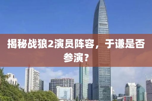 揭秘戰(zhàn)狼2演員陣容，于謙是否參演？