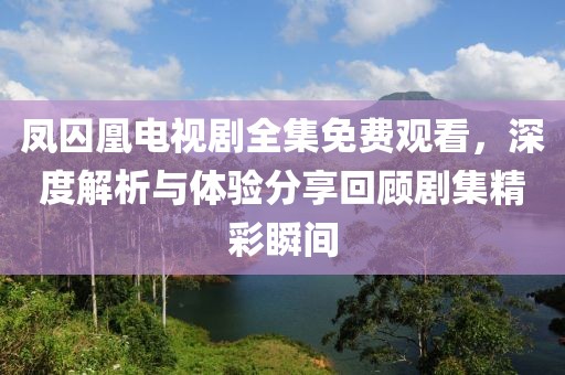 鳳囚凰電視劇全集免費(fèi)觀看，深度解析與體驗(yàn)分享回顧劇集精彩瞬間