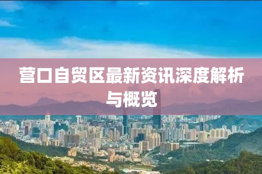 營(yíng)口自貿(mào)區(qū)最新資訊深度解析與概覽