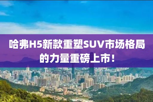 哈弗H5新款重塑SUV市場格局的力量重磅上市！