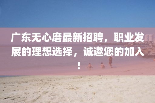 廣東無(wú)心磨最新招聘，職業(yè)發(fā)展的理想選擇，誠(chéng)邀您的加入！