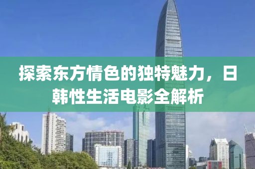 探索東方情色的獨(dú)特魅力，日韓性生活電影全解析