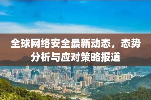 全球網(wǎng)絡(luò)安全最新動(dòng)態(tài)，態(tài)勢(shì)分析與應(yīng)對(duì)策略報(bào)道
