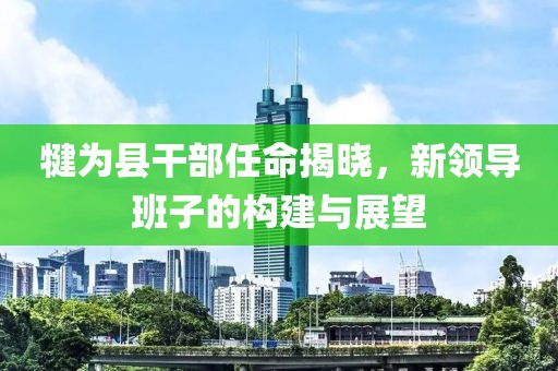 犍為縣干部任命揭曉，新領(lǐng)導(dǎo)班子的構(gòu)建與展望