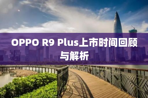 OPPO R9 Plus上市時(shí)間回顧與解析