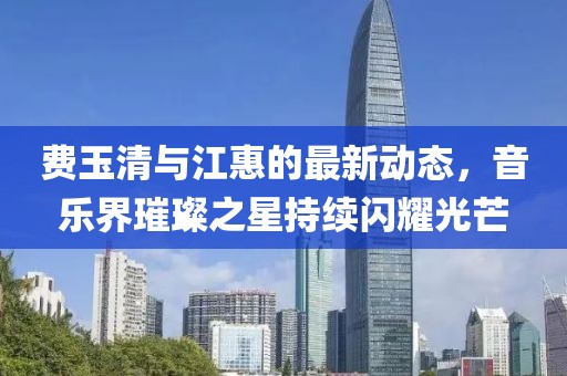費(fèi)玉清與江惠的最新動(dòng)態(tài)，音樂(lè)界璀璨之星持續(xù)閃耀光芒