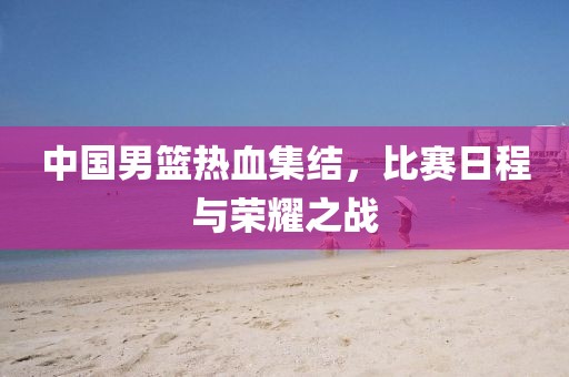 中國男籃熱血集結(jié)，比賽日程與榮耀之戰(zhàn)