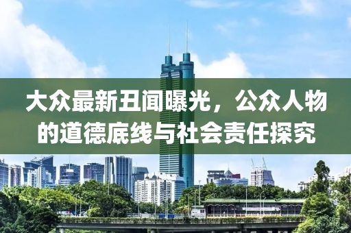 大眾最新丑聞曝光，公眾人物的道德底線與社會(huì)責(zé)任探究