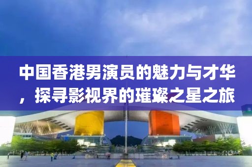 中國香港男演員的魅力與才華，探尋影視界的璀璨之星之旅