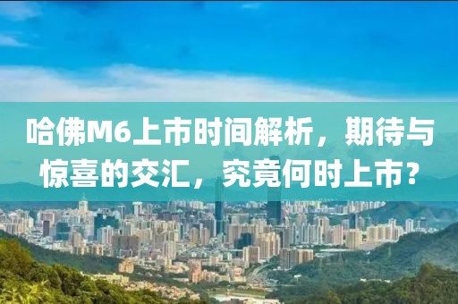 哈佛M6上市時間解析，期待與驚喜的交匯，究竟何時上市？