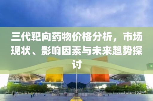 三代靶向藥物價格分析，市場現(xiàn)狀、影響因素與未來趨勢探討