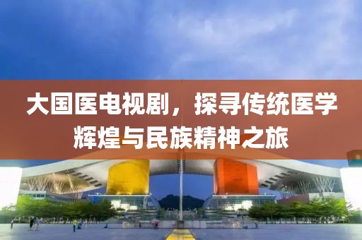 大國醫(yī)電視劇，探尋傳統(tǒng)醫(yī)學(xué)輝煌與民族精神之旅