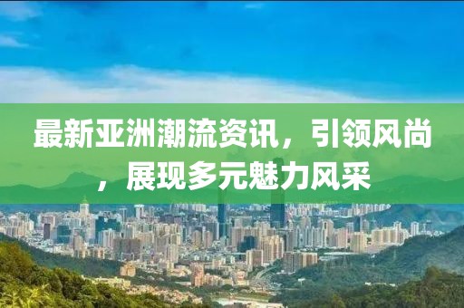 最新亞洲潮流資訊，引領(lǐng)風尚，展現(xiàn)多元魅力風采