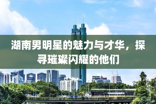 湖南男明星的魅力與才華，探尋璀璨閃耀的他們
