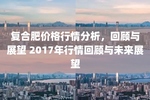 復(fù)合肥價(jià)格行情分析，回顧與展望 2017年行情回顧與未來展望