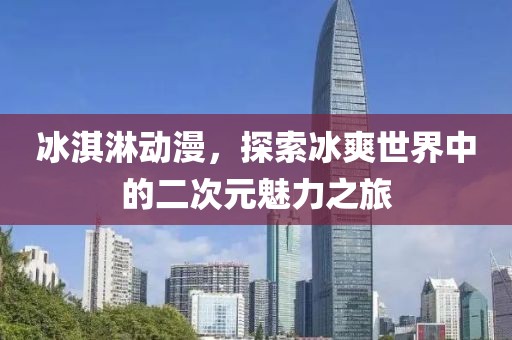 冰淇淋動漫，探索冰爽世界中的二次元魅力之旅