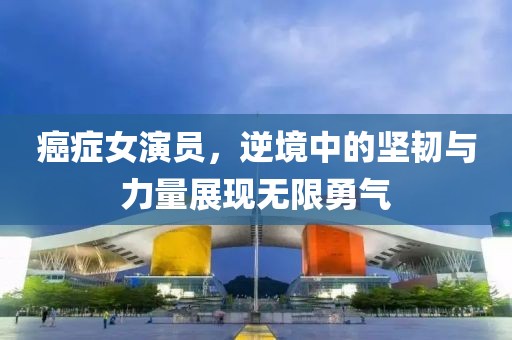 癌癥女演員，逆境中的堅(jiān)韌與力量展現(xiàn)無(wú)限勇氣