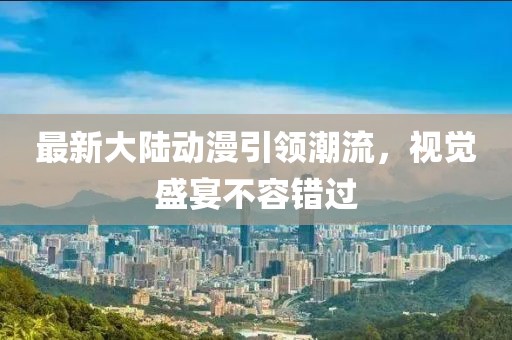 最新大陸動漫引領(lǐng)潮流，視覺盛宴不容錯過