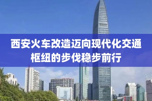 西安火車改造邁向現(xiàn)代化交通樞紐的步伐穩(wěn)步前行