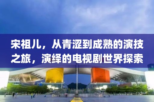 宋祖兒，從青澀到成熟的演技之旅，演繹的電視劇世界探索