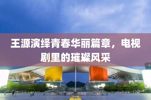 王源演繹青春華麗篇章，電視劇里的璀璨風(fēng)采